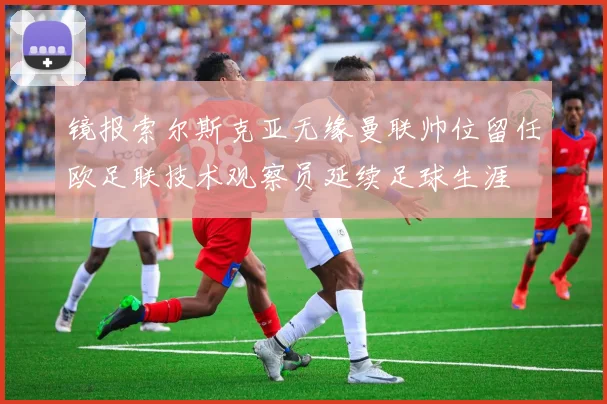 镜报索尔斯克亚无缘曼联帅位留任欧足联技术观察员延续足球生涯