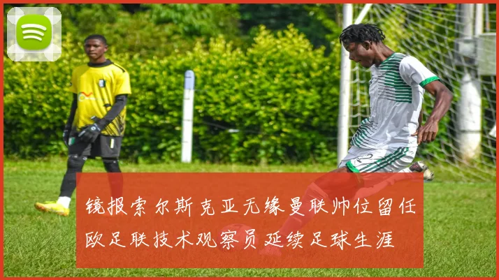 镜报索尔斯克亚无缘曼联帅位留任欧足联技术观察员延续足球生涯