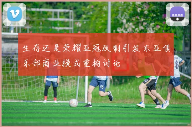 生存还是荣耀亚冠改制引发东亚俱乐部商业模式重构讨论