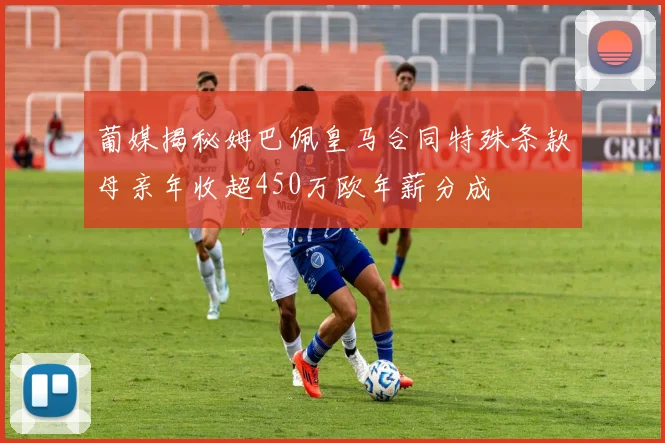 葡媒揭秘姆巴佩皇马合同特殊条款母亲年收超450万欧年薪分成