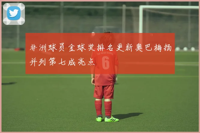 非洲球员金球奖排名更新奥巴梅扬并列第七成亮点