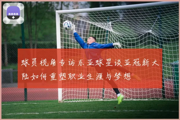 球员视角专访东亚球星谈亚冠新大陆如何重塑职业生涯与梦想